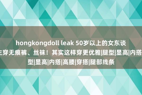 hongkongdoll leak 50岁以上的女东谈主，别学年青东谈主穿无痕裤、丝袜！其实这样穿更优雅|腿型|显高|内搭|高腰|穿搭|腿部线条
