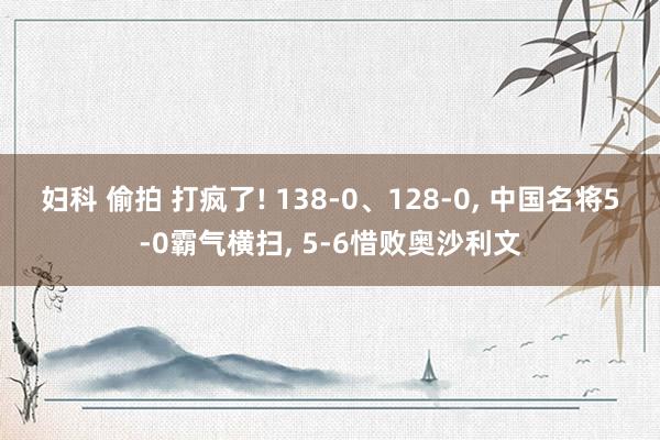 妇科 偷拍 打疯了! 138-0、128-0, 中国名将5-0霸气横扫, 5-6