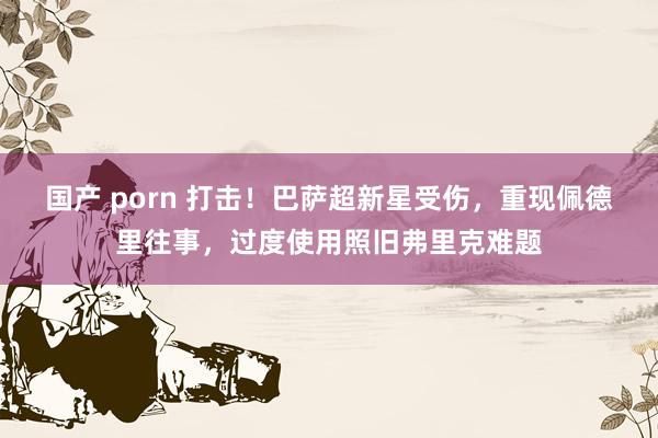 国产 porn 打击！巴萨超新星受伤，重现佩德里往事，过度使用照旧弗里克难题