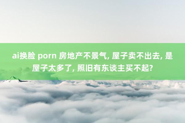 ai换脸 porn 房地产不景气, 屋子卖不出去, 是屋子太多了, 照旧有东谈主