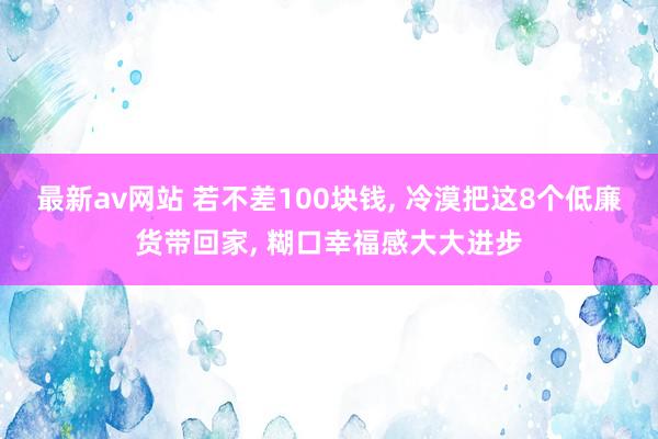 最新av网站 若不差100块钱, 冷漠把这8个低廉货带回家, 糊口幸福感大大进步