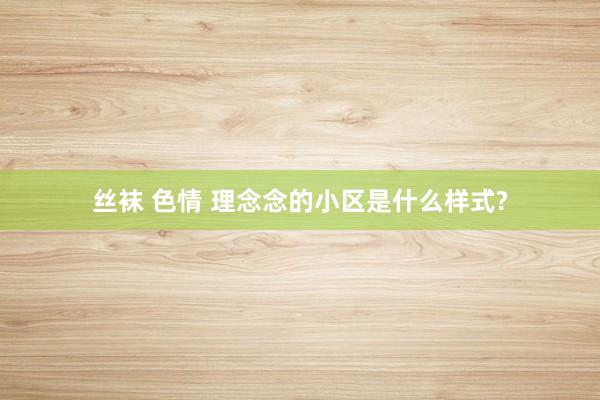 丝袜 色情 理念念的小区是什么样式?