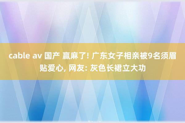 cable av 国产 赢麻了! 广东女子相亲被9名须眉贴爱心, 网友: 灰色长