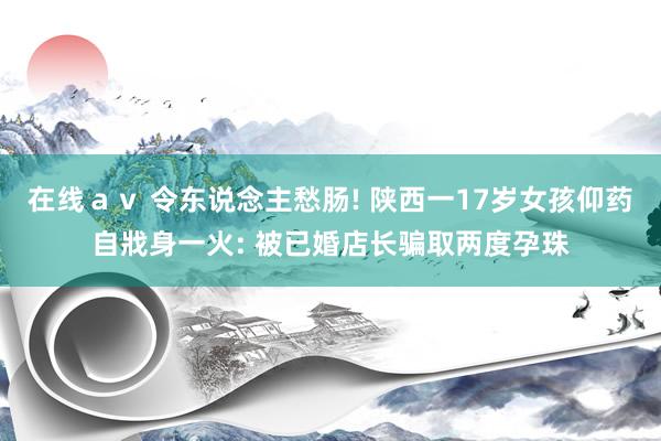 在线ａｖ 令东说念主愁肠! 陕西一17岁女孩仰药自戕身一火: 被已婚店长骗取两度