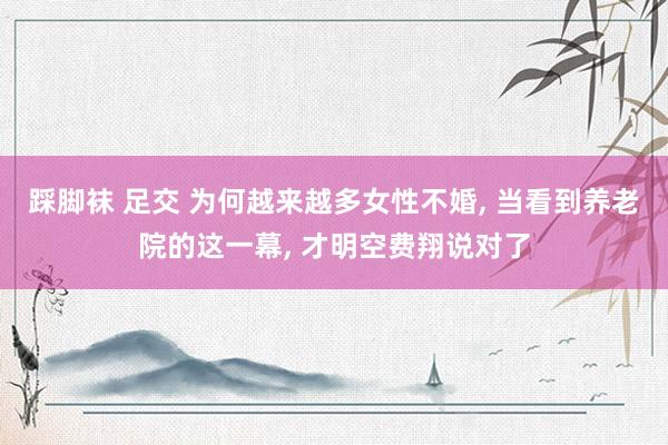 踩脚袜 足交 为何越来越多女性不婚, 当看到养老院的这一幕, 才明空费翔说对了