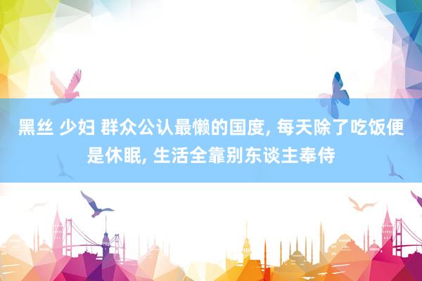 黑丝 少妇 群众公认最懒的国度, 每天除了吃饭便是休眠, 生活全靠别东谈主奉侍