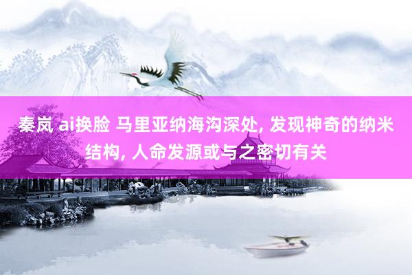 秦岚 ai换脸 马里亚纳海沟深处, 发现神奇的纳米结构, 人命发源或与之密切有关