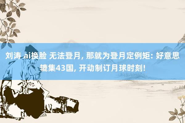 刘涛 ai换脸 无法登月, 那就为登月定例矩: 好意思辘集43国, 开动制订月球