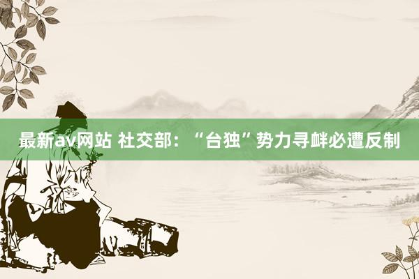 最新av网站 社交部：“台独”势力寻衅必遭反制