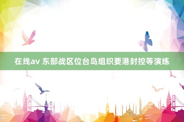 在线av 东部战区位台岛组织要港封控等演练