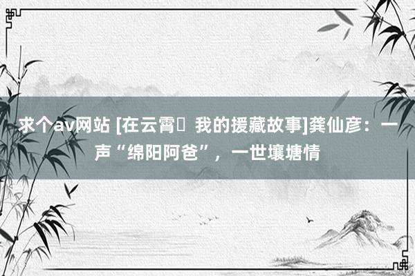 求个av网站 [在云霄・我的援藏故事]龚仙彦：一声“绵阳阿爸”，一世壤塘情