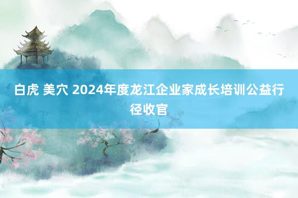白虎 美穴 2024年度龙江企业家成长培训公益行径收官