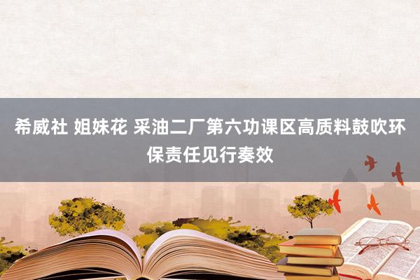 希威社 姐妹花 采油二厂第六功课区高质料鼓吹环保责任见行奏效