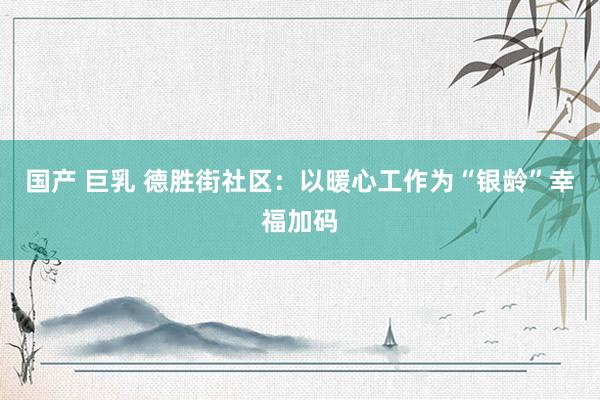 国产 巨乳 德胜街社区：以暖心工作为“银龄”幸福加码