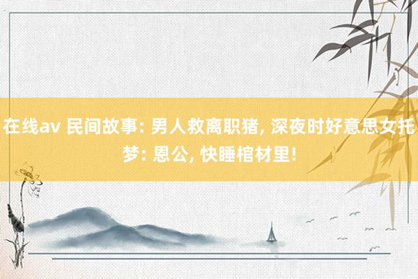 在线av 民间故事: 男人救离职猪, 深夜时好意思女托梦: 恩公, 快睡棺材里!