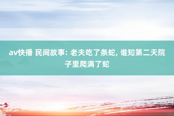 av快播 民间故事: 老夫吃了条蛇, 谁知第二天院子里爬满了蛇