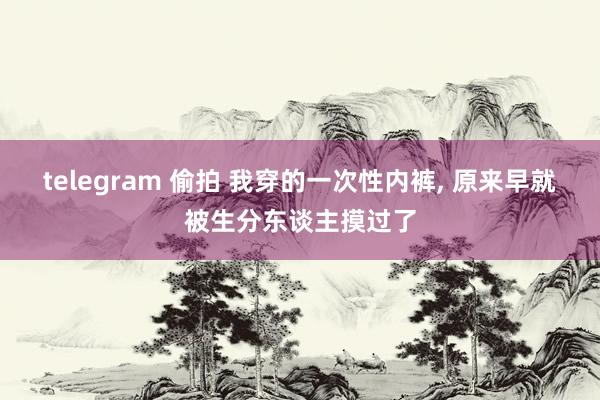 telegram 偷拍 我穿的一次性内裤, 原来早就被生分东谈主摸过了