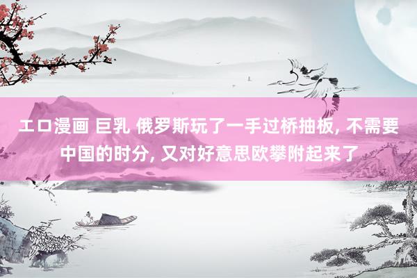 エロ漫画 巨乳 俄罗斯玩了一手过桥抽板, 不需要中国的时分, 又对好意思欧攀附起