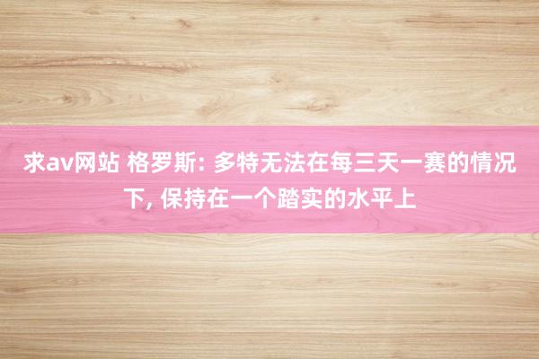 求av网站 格罗斯: 多特无法在每三天一赛的情况下, 保持在一个踏实的水平上