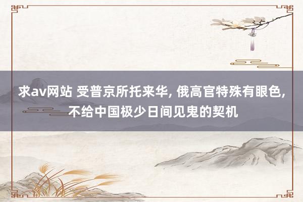 求av网站 受普京所托来华, 俄高官特殊有眼色, 不给中国极少日间见鬼的契机