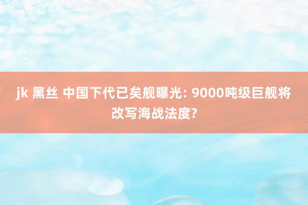 jk 黑丝 中国下代已矣舰曝光: 9000吨级巨舰将改写海战法度?