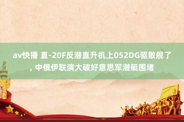 av快播 直-20F反潜直升机上052DG驱散舰了, 中俄伊联演大破好意思军潜艇
