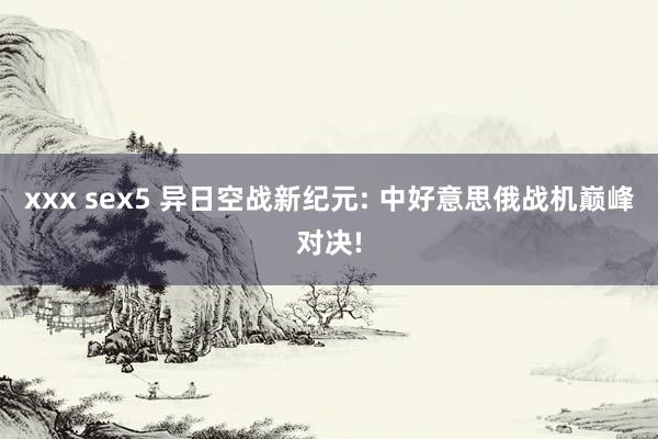 xxx sex5 异日空战新纪元: 中好意思俄战机巅峰对决!