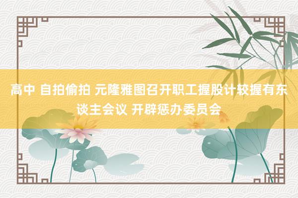 高中 自拍偷拍 元隆雅图召开职工握股计较握有东谈主会议 开辟惩办委员会