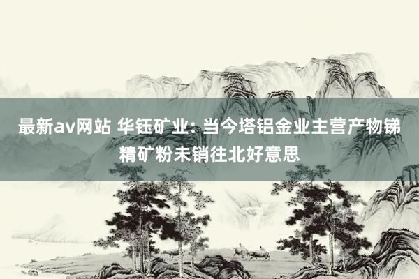 最新av网站 华钰矿业: 当今塔铝金业主营产物锑精矿粉未销往北好意思