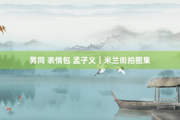 男同 表情包 孟子义｜米兰街拍图集
