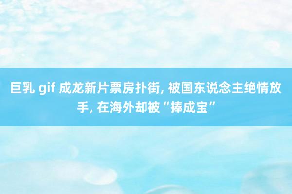 巨乳 gif 成龙新片票房扑街, 被国东说念主绝情放手, 在海外却被“捧成宝”