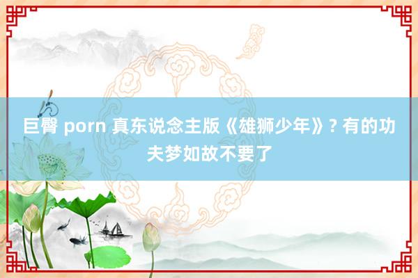 巨臀 porn 真东说念主版《雄狮少年》? 有的功夫梦如故不要了