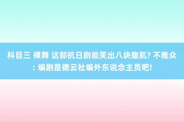 科目三 裸舞 这部抗日剧能笑出八块腹肌? 不雅众: 编剧是德云社编外东说念主员吧