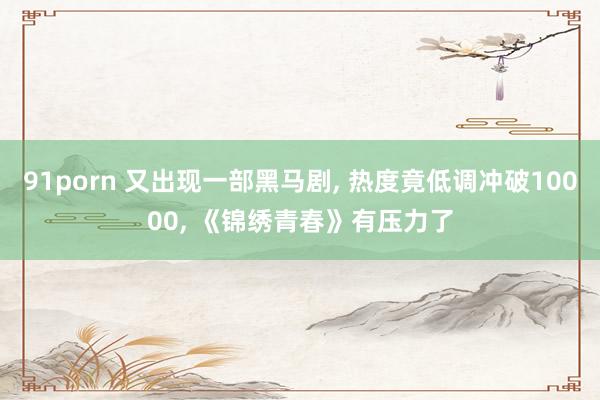 91porn 又出现一部黑马剧, 热度竟低调冲破10000, 《锦绣青春》有压力